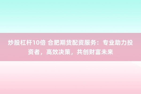 炒股杠杆10倍 合肥期货配资服务：专业助力投资者，高效决策，共创财富未来