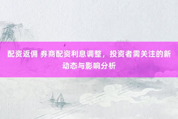 配资返佣 券商配资利息调整,投资者需关注的新动态与影响分析