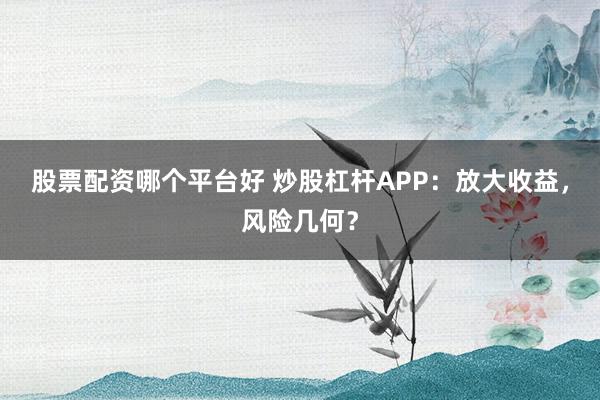 股票配资哪个平台好 炒股杠杆APP：放大收益，风险几何？