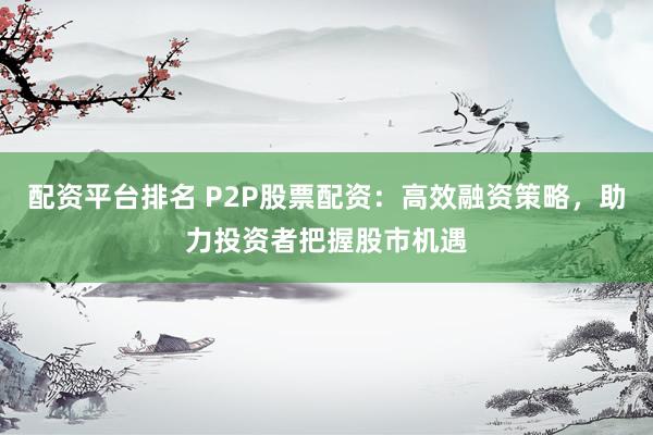 配资平台排名 P2P股票配资：高效融资策略，助力投资者把握股市机遇